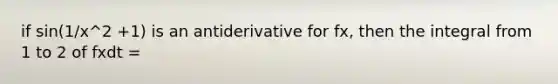 if sin(1/x^2 +1) is an antiderivative for fx, then the integral from 1 to 2 of fxdt =