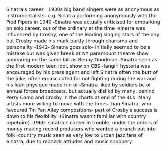 Sinatra's career- -1930s big band singers were as anonymous as instrumentalists- e.g. Sinatra performing anonymously with the Pied Pipers in 1940 -Sinatra was actually criticised for embarking on solo career, out of the ordinary at the time -sinatra was influenced by Crosby, one of the leading singing stars of the day, but Crosby made his mark partly through charisma and personality -1942- Sinatra goes solo- initially seemed to be a mistake but was given break at NY paramount theatre show appearing on the same bill as Benny Goodman -Sinatra seen as the first modern teen idol, show on CBS -fangirl hysteria was encouraged by his press agent and left Sinatra often the butt of the joke, often emasculated for not fighting during the war and his lean physique made fun of -Sinatra liked by soldiers bc of annual forces broadcasts, but actually dislikd by many, behind Perry Como and Crosby in the charts at end of the 40s -Many artists more willing to move with the times than Sinatra, who favoured Tin Pan Alley compositions- part of Crosby's success is down to his flexibility -(Sinatra wasn't familiar with country repetoire) -1960- sinatra;s career in trouble, under the orders of money making record producers who wanted a branch out into folk -country music seen as very low to urban jazz fans of Sinatra, due to redneck attiudes and music snobbery