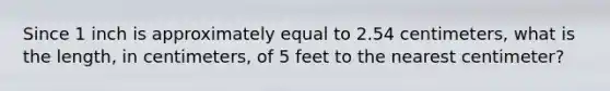 Since 1 inch is approximately equal to 2.54 centimeters, what is the length, in centimeters, of 5 feet to the nearest centimeter?