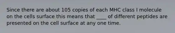 Since there are about 105 copies of each MHC class I molecule on the cells surface this means that ____ of different peptides are presented on the cell surface at any one time.