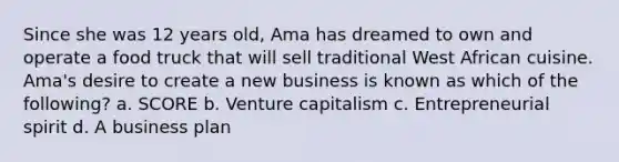 Since she was 12 years old, Ama has dreamed to own and operate a food truck that will sell traditional West African cuisine. Ama's desire to create a new business is known as which of the following? a. SCORE b. Venture capitalism c. Entrepreneurial spirit d. A business plan