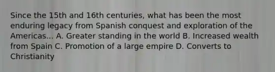 Since the 15th and 16th centuries, what has been the most enduring legacy from Spanish conquest and exploration of the Americas... A. Greater standing in the world B. Increased wealth from Spain C. Promotion of a large empire D. Converts to Christianity