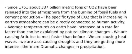 - Since 1751 about 337 billion metric tons of CO2 have been released into the atmosphere from the burning of fossil fuels and cement production - The specific type of CO2 that is increasing in earth's atmosphere can be directly connected to human activity. - Average temperatures on earth have increased at a rate far faster than can be explained by natural climate changes - We are causing Artic ice to melt faster than before - We are causing heat waves - we are also causing droughts and they are getting more intense - there are Dramatic changes in precipitation,