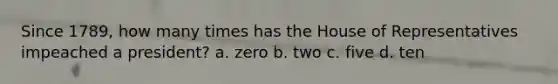 Since 1789, how many times has the House of Representatives impeached a president? a. zero b. two c. five d. ten