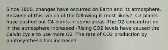 Since 1800, changes have occurred on Earth and its atmosphere. Because of this, which of the following is most likely? -C3 plants have pushed out C4 plants in some areas -The O2 concentration in the atmosphere increased -Rising CO2 levels have caused the Calvin cycle to use more O2 -The rate of CO2 production by photosynthesis has increased