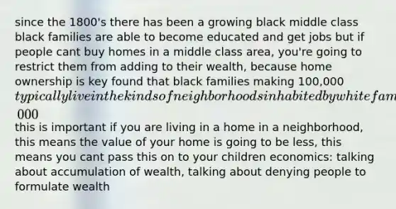 since the 1800's there has been a growing black middle class black families are able to become educated and get jobs but if people cant buy homes in a middle class area, you're going to restrict them from adding to their wealth, because home ownership is key found that black families making 100,000typically live in the kinds of neighborhoods inhabited by white families making 30,000 this is important if you are living in a home in a neighborhood, this means the value of your home is going to be less, this means you cant pass this on to your children economics: talking about accumulation of wealth, talking about denying people to formulate wealth