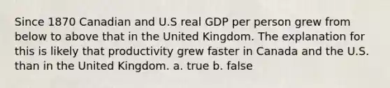 Since 1870 Canadian and U.S real GDP per person grew from below to above that in the United Kingdom. The explanation for this is likely that productivity grew faster in Canada and the U.S. than in the United Kingdom. a. true b. false