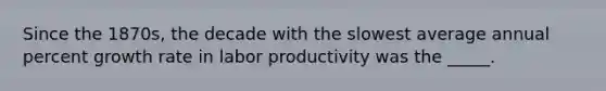 Since the 1870s, the decade with the slowest average annual percent growth rate in labor productivity was the _____.