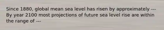 Since 1880, global mean sea level has risen by approximately --- By year 2100 most projections of future sea level rise are within the range of ---