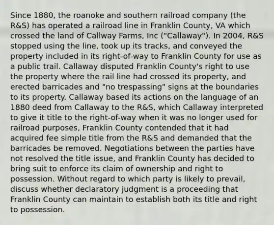 Since 1880, the roanoke and southern railroad company (the R&S) has operated a railroad line in Franklin County, VA which crossed the land of Callway Farms, Inc ("Callaway"). In 2004, R&S stopped using the line, took up its tracks, and conveyed the property included in its right-of-way to Franklin County for use as a public trail. Callaway disputed Franklin County's right to use the property where the rail line had crossed its property, and erected barricades and "no trespassing" signs at the boundaries to its property. Callaway based its actions on the language of an 1880 deed from Callaway to the R&S, which Callaway interpreted to give it title to the right-of-way when it was no longer used for railroad purposes, Franklin County contended that it had acquired fee simple title from the R&S and demanded that the barricades be removed. Negotiations between the parties have not resolved the title issue, and Franklin County has decided to bring suit to enforce its claim of ownership and right to possession. Without regard to which party is likely to prevail, discuss whether declaratory judgment is a proceeding that Franklin County can maintain to establish both its title and right to possession.