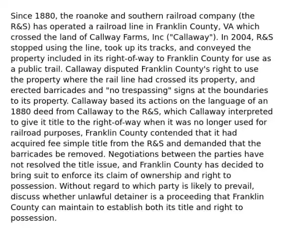 Since 1880, the roanoke and southern railroad company (the R&S) has operated a railroad line in Franklin County, VA which crossed the land of Callway Farms, Inc ("Callaway"). In 2004, R&S stopped using the line, took up its tracks, and conveyed the property included in its right-of-way to Franklin County for use as a public trail. Callaway disputed Franklin County's right to use the property where the rail line had crossed its property, and erected barricades and "no trespassing" signs at the boundaries to its property. Callaway based its actions on the language of an 1880 deed from Callaway to the R&S, which Callaway interpreted to give it title to the right-of-way when it was no longer used for railroad purposes, Franklin County contended that it had acquired fee simple title from the R&S and demanded that the barricades be removed. Negotiations between the parties have not resolved the title issue, and Franklin County has decided to bring suit to enforce its claim of ownership and right to possession. Without regard to which party is likely to prevail, discuss whether unlawful detainer is a proceeding that Franklin County can maintain to establish both its title and right to possession.