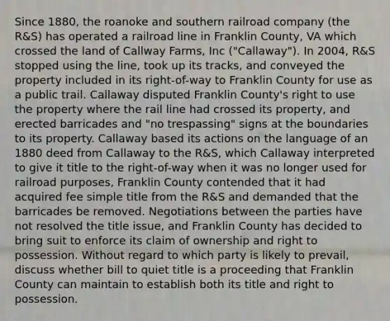 Since 1880, the roanoke and southern railroad company (the R&S) has operated a railroad line in Franklin County, VA which crossed the land of Callway Farms, Inc ("Callaway"). In 2004, R&S stopped using the line, took up its tracks, and conveyed the property included in its right-of-way to Franklin County for use as a public trail. Callaway disputed Franklin County's right to use the property where the rail line had crossed its property, and erected barricades and "no trespassing" signs at the boundaries to its property. Callaway based its actions on the language of an 1880 deed from Callaway to the R&S, which Callaway interpreted to give it title to the right-of-way when it was no longer used for railroad purposes, Franklin County contended that it had acquired fee simple title from the R&S and demanded that the barricades be removed. Negotiations between the parties have not resolved the title issue, and Franklin County has decided to bring suit to enforce its claim of ownership and right to possession. Without regard to which party is likely to prevail, discuss whether bill to quiet title is a proceeding that Franklin County can maintain to establish both its title and right to possession.