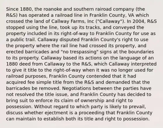 Since 1880, the roanoke and southern rairoad company (the R&S) has operated a railroad line in Franklin County, VA which crossed the land of Callway Farms, Inc ("Callaway"). In 2004, R&S stopped using the line, took up its tracks, and conveyed the property included in its right-of-way to Franklin County for use as a public trail. Callaway disputed Franklin County's right to use the property where the rail line had crossed its property, and erected barricades and "no trespassing" signs at the boundaries to its property. Callaway based its actions on the language of an 1880 deed from Callaway to the R&S, which Callaway interpreted to give it title to the right-of-way when it was no longer used for railroad purposes, Franklin County contended that it had acquired fee simple title from the R&S and demanded that the barricades be removed. Negotiations between the parties have not resolved the title issue, and Franklin County has decided to bring suit to enforce its claim of ownership and right to possession. Without regard to which party is likely to prevail, discuss whether ejectment is a proceeding that Franklin County can maintain to establish both its title and right to possession.