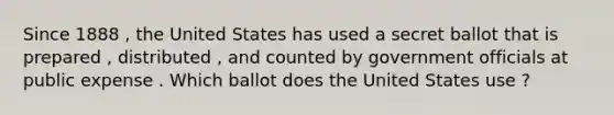 Since 1888 , the United States has used a secret ballot that is prepared , distributed , and counted by government officials at public expense . Which ballot does the United States use ?