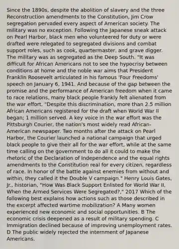 Since the 1890s, despite the abolition of slavery and the three Reconstruction amendments to the Constitution, Jim Crow segregation pervaded every aspect of American society. The military was no exception. Following the Japanese sneak attack on Pearl Harbor, black men who volunteered for duty or were drafted were relegated to segregated divisions and combat support roles, such as cook, quartermaster, and grave digger. The military was as segregated as the Deep South. "It was difficult for African Americans not to see the hypocrisy between conditions at home and the noble war aims that President Franklin Roosevelt articulated in his famous 'Four Freedoms' speech on January 6, 1941. And because of the gap between the promise and the performance of American freedom when it came to race relations, many black people frankly felt alienated from the war effort. "Despite this discrimination, more than 2.5 million African Americans registered for the draft when World War II began; 1 million served. A key voice in the war effort was the Pittsburgh Courier, the nation's most widely read African-American newspaper. Two months after the attack on Pearl Harbor, the Courier launched a national campaign that urged black people to give their all for the war effort, while at the same time calling on the government to do all it could to make the rhetoric of the Declaration of Independence and the equal rights amendments to the Constitution real for every citizen, regardless of race. In honor of the battle against enemies from without and within, they called it the Double V campaign." Henry Louis Gates, Jr., historian, "How Was Black Support Enlisted for World War II, When the Armed Services Were Segregated?," 2017 Which of the following best explains how actions such as those described in the excerpt affected wartime mobilization? A Many women experienced new economic and social opportunities. B The economic crisis deepened as a result of military spending. C Immigration declined because of improving unemployment rates. D The public widely rejected the internment of Japanese Americans.