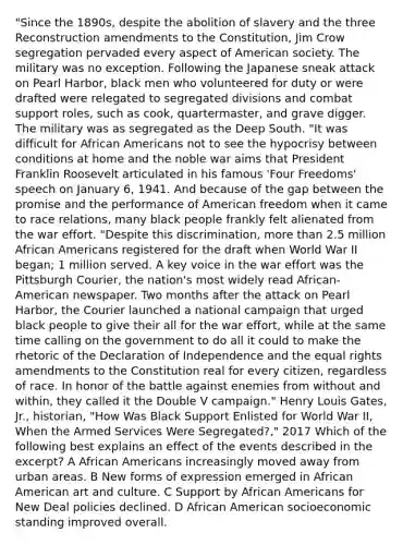 "Since the 1890s, despite the abolition of slavery and the three Reconstruction amendments to the Constitution, Jim Crow segregation pervaded every aspect of American society. The military was no exception. Following the Japanese sneak attack on Pearl Harbor, black men who volunteered for duty or were drafted were relegated to segregated divisions and combat support roles, such as cook, quartermaster, and grave digger. The military was as segregated as the Deep South. "It was difficult for African Americans not to see the hypocrisy between conditions at home and the noble war aims that President Franklin Roosevelt articulated in his famous 'Four Freedoms' speech on January 6, 1941. And because of the gap between the promise and the performance of American freedom when it came to race relations, many black people frankly felt alienated from the war effort. "Despite this discrimination, more than 2.5 million African Americans registered for the draft when World War II began; 1 million served. A key voice in the war effort was the Pittsburgh Courier, the nation's most widely read African-American newspaper. Two months after the attack on Pearl Harbor, the Courier launched a national campaign that urged black people to give their all for the war effort, while at the same time calling on the government to do all it could to make the rhetoric of the Declaration of Independence and the equal rights amendments to the Constitution real for every citizen, regardless of race. In honor of the battle against enemies from without and within, they called it the Double V campaign." Henry Louis Gates, Jr., historian, "How Was Black Support Enlisted for World War II, When the Armed Services Were Segregated?," 2017 Which of the following best explains an effect of the events described in the excerpt? A African Americans increasingly moved away from urban areas. B New forms of expression emerged in African American art and culture. C Support by African Americans for New Deal policies declined. D African American socioeconomic standing improved overall.