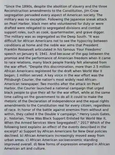 "Since the 1890s, despite the abolition of slavery and the three Reconstruction amendments to the Constitution, Jim Crow segregation pervaded every aspect of American society. The military was no exception. Following the Japanese sneak attack on Pearl Harbor, black men who volunteered for duty or were drafted were relegated to segregated divisions and combat support roles, such as cook, quartermaster, and grave digger. The military was as segregated as the Deep South. "It was difficult for <a href='https://www.questionai.com/knowledge/kktT1tbvGH-african-americans' class='anchor-knowledge'>african americans</a> not to see the hypocrisy between conditions at home and the noble war aims that President Franklin Roosevelt articulated in his famous 'Four Freedoms' speech on January 6, 1941. And because of the gap between the promise and the performance of American freedom when it came to race relations, many black people frankly felt alienated from the war effort. "Despite this discrimination, <a href='https://www.questionai.com/knowledge/keWHlEPx42-more-than' class='anchor-knowledge'>more than</a> 2.5 million African Americans registered for the draft when World War II began; 1 million served. A key voice in the war effort was the Pittsburgh Courier, the nation's most widely read African-American newspaper. Two months after the attack on Pearl Harbor, the Courier launched a national campaign that urged black people to give their all for the war effort, while at the same time calling on the government to do all it could to make the rhetoric of the Declaration of Independence and the equal rights amendments to the Constitution real for every citizen, regardless of race. In honor of the battle against enemies from without and within, they called it the Double V campaign." Henry Louis Gates, Jr., historian, "How Was Black Support Enlisted for World War II, When the Armed Services Were Segregated?," 2017 Which of the following best explains an effect of the events described in the excerpt? a) Support by African Americans for New Deal policies declined. b) African Americans increasingly moved away from urban areas. c) African American socioeconomic standing improved overall. d) New forms of expression emerged in African American art and culture.