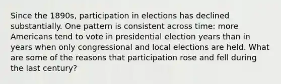 Since the 1890s, participation in elections has declined substantially. One pattern is consistent across time: more Americans tend to vote in presidential election years than in years when only congressional and local elections are held. What are some of the reasons that participation rose and fell during the last century?