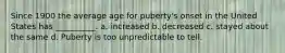 Since 1900 the average age for puberty's onset in the United States has __________. a. increased b. decreased c. stayed about the same d. Puberty is too unpredictable to tell.