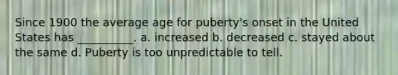 Since 1900 the average age for puberty's onset in the United States has __________. a. increased b. decreased c. stayed about the same d. Puberty is too unpredictable to tell.