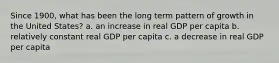 Since 1900, what has been the long term pattern of growth in the United States? a. an increase in real GDP per capita b. relatively constant real GDP per capita c. a decrease in real GDP per capita