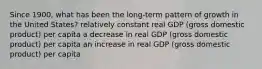 Since 1900, what has been the long-term pattern of growth in the United States? relatively constant real GDP (gross domestic product) per capita a decrease in real GDP (gross domestic product) per capita an increase in real GDP (gross domestic product) per capita