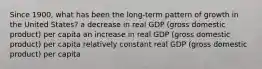 Since 1900, what has been the long-term pattern of growth in the United States? a decrease in real GDP (gross domestic product) per capita an increase in real GDP (gross domestic product) per capita relatively constant real GDP (gross domestic product) per capita