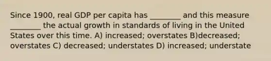 Since 1900, real GDP per capita has ________ and this measure ________ the actual growth in standards of living in the United States over this time. A) increased; overstates B)decreased; overstates C) decreased; understates D) increased; understate