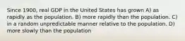 Since 1900, real GDP in the United States has grown A) as rapidly as the population. B) more rapidly than the population. C) in a random unpredictable manner relative to the population. D) more slowly than the population