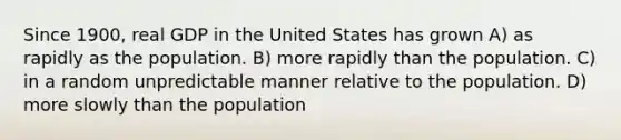 Since 1900, real GDP in the United States has grown A) as rapidly as the population. B) more rapidly than the population. C) in a random unpredictable manner relative to the population. D) more slowly than the population