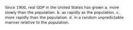 Since 1900, real GDP in the United States has grown a. more slowly than the population. b. as rapidly as the population. c. more rapidly than the population. d. in a random unpredictable manner relative to the population.