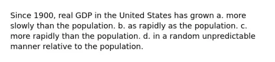 Since 1900, real GDP in the United States has grown a. more slowly than the population. b. as rapidly as the population. c. more rapidly than the population. d. in a random unpredictable manner relative to the population.