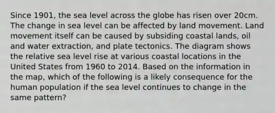 Since 1901, the sea level across the globe has risen over 20cm. The change in sea level can be affected by land movement. Land movement itself can be caused by subsiding coastal lands, oil and water extraction, and plate tectonics. The diagram shows the relative sea level rise at various coastal locations in the United States from 1960 to 2014. Based on the information in the map, which of the following is a likely consequence for the human population if the sea level continues to change in the same pattern?