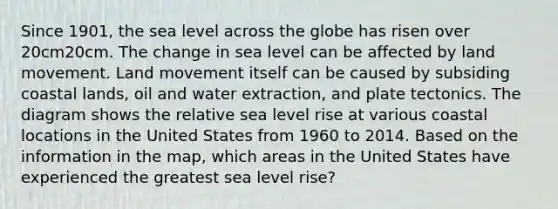 Since 1901, the sea level across the globe has risen over 20cm20cm. The change in sea level can be affected by land movement. Land movement itself can be caused by subsiding coastal lands, oil and water extraction, and plate tectonics. The diagram shows the relative sea level rise at various coastal locations in the United States from 1960 to 2014. Based on the information in the map, which areas in the United States have experienced the greatest sea level rise?