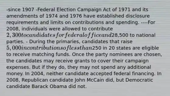 -since 1907 -Federal Election Campaign Act of 1971 and its amendments of 1974 and 1976 have established disclosure requirements and limits on contributions and spending. ----For 2008, individuals were allowed to contribute 2,300 to candidates for federal office and28,500 to national parties. - During the primaries, candidates that raise 5,000 in contributions of less than250 in 20 states are eligible to receive matching funds. Once the party nominees are chosen, the candidates may receive grants to cover their campaign expenses. But if they do, they may not spend any additional money. In 2004, neither candidate accepted federal financing. In 2008, Republican candidate John McCain did, but Democratic candidate Barack Obama did not.