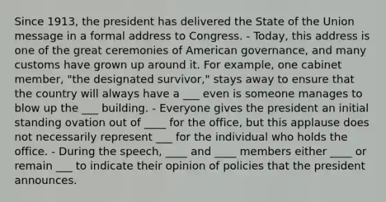 Since 1913, the president has delivered the State of the Union message in a formal address to Congress. - Today, this address is one of the great ceremonies of American governance, and many customs have grown up around it. For example, one cabinet member, "the designated survivor," stays away to ensure that the country will always have a ___ even is someone manages to blow up the ___ building. - Everyone gives the president an initial standing ovation out of ____ for the office, but this applause does not necessarily represent ___ for the individual who holds the office. - During the speech, ____ and ____ members either ____ or remain ___ to indicate their opinion of policies that the president announces.