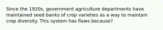 Since the 1920s, government agriculture departments have maintained seed banks of crop varieties as a way to maintain crop diversity. This system has flaws because?