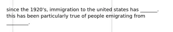 since the 1920's, immigration to the united states has _______. this has been particularly true of people emigrating from _________.