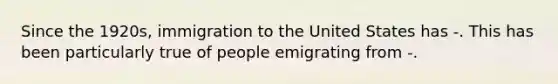 Since the 1920s, immigration to the United States has -. This has been particularly true of people emigrating from -.