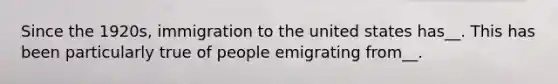 Since the 1920s, immigration to the united states has__. This has been particularly true of people emigrating from__.