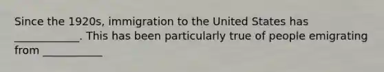 Since the 1920s, immigration to the United States has ____________. This has been particularly true of people emigrating from ___________