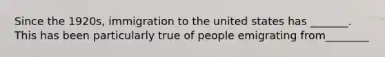 Since the 1920s, immigration to the united states has _______. This has been particularly true of people emigrating from________