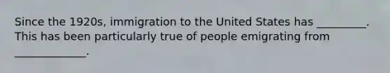 Since the 1920s, immigration to the United States has _________. This has been particularly true of people emigrating from _____________.