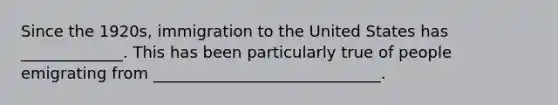 Since the 1920s, immigration to the United States has _____________. This has been particularly true of people emigrating from _____________________________.