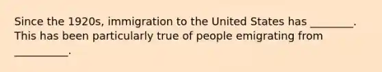 Since the 1920s, immigration to the United States has ________. This has been particularly true of people emigrating from __________.