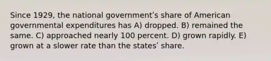 Since 1929, the national governmentʹs share of American governmental expenditures has A) dropped. B) remained the same. C) approached nearly 100 percent. D) grown rapidly. E) grown at a slower rate than the statesʹ share.