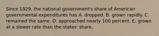 Since 1929, the national government's share of American governmental expenditures has A. dropped. B. grown rapidly. C. remained the same. D. approached nearly 100 percent. E. grown at a slower rate than the states' share.