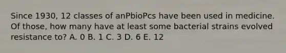 Since 1930, 12 classes of anPbioPcs have been used in medicine. Of those, how many have at least some bacterial strains evolved resistance to? A. 0 B. 1 C. 3 D. 6 E. 12