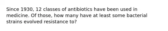 Since 1930, 12 classes of antibiotics have been used in medicine. Of those, how many have at least some bacterial strains evolved resistance to?