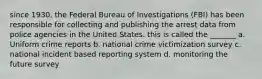 since 1930, the Federal Bureau of Investigations (FBI) has been responsible for collecting and publishing the arrest data from police agencies in the United States. this is called the _______ a. Uniform crime reports b. national crime victimization survey c. national incident based reporting system d. monitoring the future survey